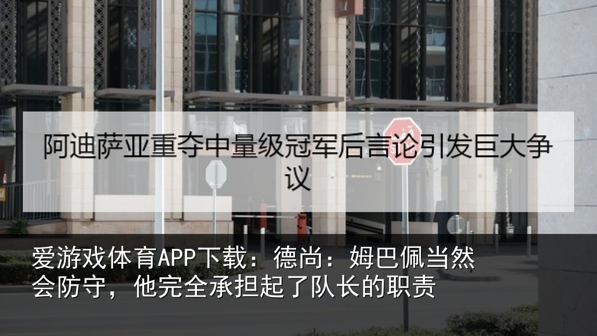 爱游戏体育APP下载：德尚：姆巴佩当然会防守，他完全承担起了队长的职责