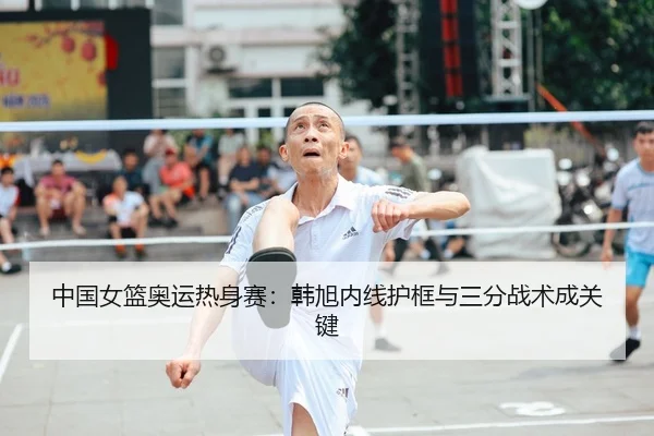 中国女篮奥运热身赛：韩旭内线护框与三分战术成关键