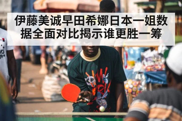 伊藤美诚早田希娜日本一姐数据全面对比揭示谁更胜一筹
