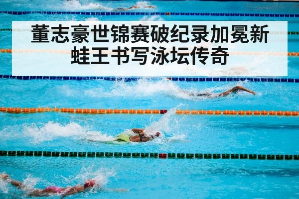 董志豪世锦赛破纪录加冕新蛙王书写泳坛传奇